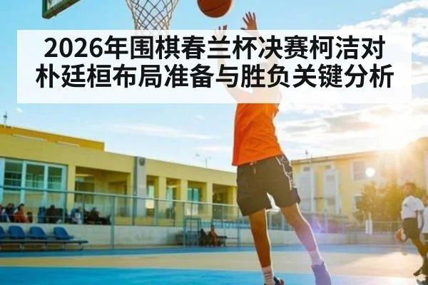 2026年围棋春兰杯决赛柯洁对朴廷桓布局准备与胜负关键分析