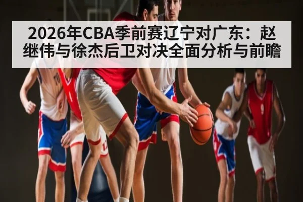2026年CBA季前赛辽宁对广东:赵继伟与徐杰后卫对决全面分析与前瞻
