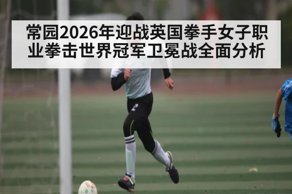 常园2026年迎战英国拳手女子职业拳击世界冠军卫冕战全面分析